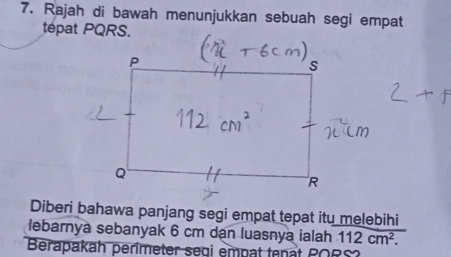 Rajah di bawah menunjukkan sebuah segi empat 
Diberi bahawa panjang segi empat tepat itu melebihi 
lebarnya sebanyak 6 cm dan luasnya ialah 112cm^2. 
Berapakah perimeter segi empat tenat PORS?