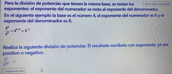 Para la división de potencias que tienen la misma base, se restan los ¿No se cargó correctamente? 
exponentes: el exponente del numerador se resta al exponente del denominador. 
En el siguiente ejemplo la base es el número 4, el exponente del numerador es 6 y el 
exponente del denominador es 8.
 4^6/4^8 =4^(6-8)=4^(-2)
Realiza la siguiente división de potencias. El resultado escríbelo con exponente, ya sea 
positivo o negativo.
 5^7/5^(10) =
+ Agregar respuesta