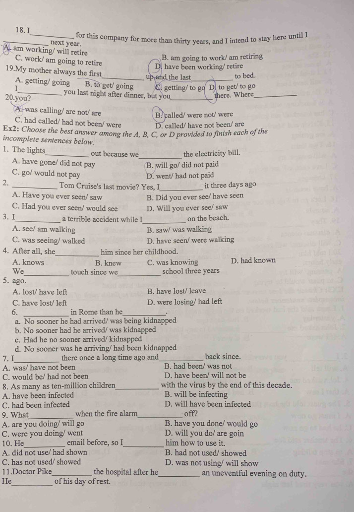 for this company for more than thirty years, and I intend to stay here until I
_next year.
am working/ will retire
B. am going to work/ am retiring
C. work/ am going to retire
D. have been working/ retire
19.My mother always the first_ up and the last_ to bed.
A. getting/ going B. to get/ going C. getting/ to go D. to get/ to go
I_ you last night after dinner, but you_ there. Where_
20.you?
A. was calling/ are not/ are
B. called/ were not/ were
C. had called/ had not been/ were D. called/ have not been/ are
Ex2: Choose the best answer among the A, B, C, or D provided to finish each of the
incomplete sentences below.
_
1. The lights_ out because we the electricity bill.
A. have gone/ did not pay B. will go/ did not paid
C. go/ would not pay D. went/ had not paid
2. _Tom Cruise's last movie? Yes, I_ it three days ago
A. Have you ever seen/ saw B. Did you ever see/ have seen
C. Had you ever seen/ would see D. Will you ever see/ saw
_
3. I_ a terrible accident while I on the beach.
A. see/ am walking B. saw/ was walking
C. was seeing/ walked D. have seen/ were walking
_
4. After all, she him since her childhood.
A. knows B. knew C. was knowing D. had known
We_ touch since we_ school three years
5. ago.
A. lost/ have left B. have lost/ leave
C. have lost/ left D. were losing/ had left
6. _in Rome than he_ .
a. No sooner he had arrived/ was being kidnapped
b. No sooner had he arrived/ was kidnapped
c. Had he no sooner arrived/ kidnapped
d. No sooner was he arriving/ had been kidnapped
7.I_ there once a long time ago and _back since.
A. was/ have not been B. had been/ was not
C. would be/ had not been D. have been/ will not be
8. As many as ten-million children _with the virus by the end of this decade.
A. have been infected B. will be infecting
C. had been infected D. will have been infected
9. What_ when the fire alarm_ off?
A. are you doing/ will go B. have you done/ would go
C. were you doing/ went D. will you do/ are goin
_
_
10. He email before, so I him how to use it.
A. did not use/ had shown B. had not used/ showed
C. has not used/ showed D. was not using/ will show
11.Doctor Pike _the hospital after he _an uneventful evening on duty.
He_ of his day of rest.