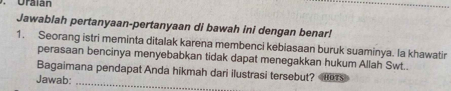 Oraian 
Jawablah pertanyaan-pertanyaan di bawah ini dengan benar! 
1. Seorang istri meminta ditalak karena membenci kebiasaan buruk suaminya. la khawatir 
perasaan bencinya menyebabkan tidak dapat menegakkan hukum Allah Swt.. 
Bagaimana pendapat Anda hikmah dari ilustrasi tersebut? HOTS 
Jawab: 
_