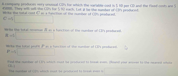 A company produces very unusual CD's for which the variable cost is $ 10 per CD and the fixed costs are $
45000. They will sell the CD's for $ 92 each. Let æ be the number of CD's produced. 
Write the total cost C as a function of the number of CD's produced.
C=$□
Write the total revenue R as a function of the number of CD's produced.
R=$□
Write the total profit P as a function of the number of CD's produced.
P=$□
Find the number of CD's which must be produced to break even. (Round your answer to the nearest whole 
CD.) 
The number of CD's which must be produced to break even is ∴ △ ADC □ 