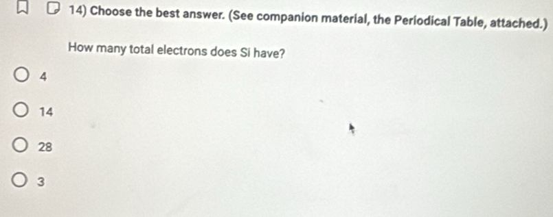 Choose the best answer. (See companion material, the Periodical Table, attached.)
How many total electrons does Si have?
4
14
28
3