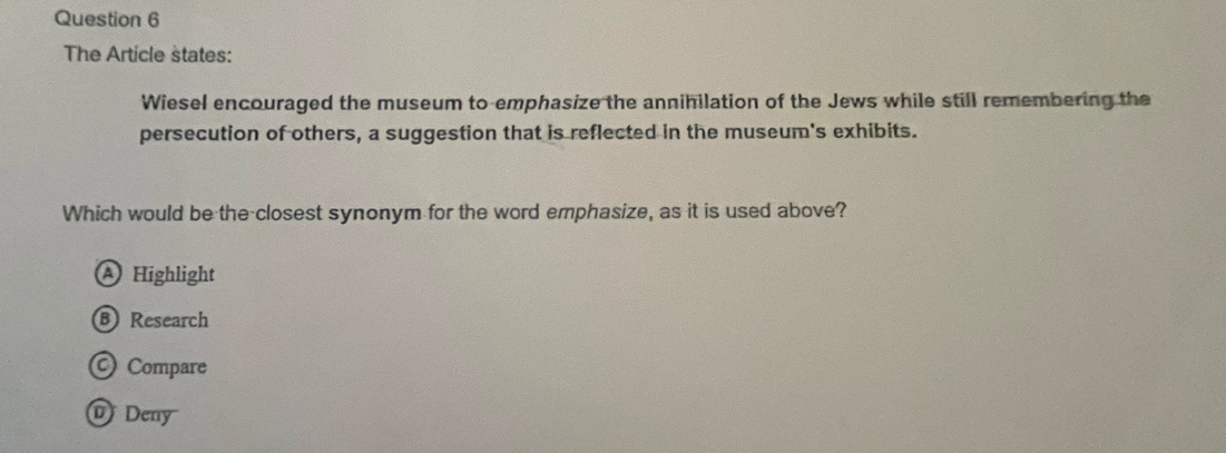 The Article states:
Wiesel encouraged the museum to emphasize the annihilation of the Jews while still remembering the
persecution of others, a suggestion that is reflected in the museum's exhibits.
Which would be the closest synonym for the word emphasize, as it is used above?
A Highlight
B Research
© Compare
@ Deny