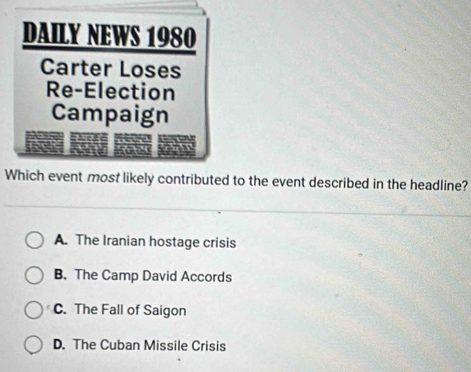 DAILY NEWS 1980
Carter Loses
Re-Election
Campaign
Which event most likely contributed to the event described in the headline?
A. The Iranian hostage crisis
B. The Camp David Accords
C. The Fall of Saigon
D. The Cuban Missile Crisis