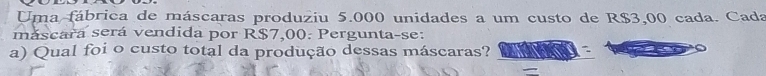 Uma fábrica de máscaras produziu 5.000 unidades a um custo de R$3,00 cada. Cada 
máscara será vendida por R$7,00. Pergunta-se: 
a) Qual foi o custo total da produção dessas máscaras?