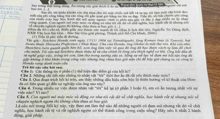 bay trông thật hùng dũng. Ấn tượng này giải thích lí do tại        tuên t Đại Cờ Miri ngược cái mũ
m Kết Luả học trò. [...]
: a bài thi Sau đó, tôi khẩn khoản xin chạ mua cho tôi một chiếc mũ kết và tự tay tôi làm một cặp kính đeo
)( Ghú hàng
mắt của phí công bằng bìa các tổng rồi gần quạt gió bằng tre lên xe đạp. Tiếp đó, tôi bắt chước phi công
của chiếc máy bay Nin Xmít đội mũ quay ngược vành ra phía sau gáy và đặc ý đạp chiếc xe ây chạy
vòng quanh. Con người mê máy móc và động cơ như tôi rất dờ về chữ nghĩa, học hành rất tệ nhưng nói
về chuyện nghịch ngợm thì không chịu thua ai bao giờ. [...]
(Hon-đa Sô-i-chi-rô, Biến giấc mơ thành sức mạnh đi tới (Bản li lịch đời tôi), Nguyễn Trí Dũng dịch.
NXB Văn hoá Sài Gòn - Báo Sài Gòn giải phóng, Thành phố Hồ Chí Minh, 2006)
(1) Tiền lộ phí: tiền đi đường.
Tác già:- Soichiro Honda sinh ngày 17/11/ 1906 tại Yamahigashi, làng Komyo (nay là Tenryu), hạt
Iwata thuộc Shizuoka Prefecture ( Nhật Bản). Cha của Honda, ông Ghihei là một thợ rèn. Khi còn nhỏ,
Shoichiro luôn quanh quần bên bố, xem ông làm việc và qua đó ông đã học được cách tự làm đồ chơi
cho mình. Tài sản mà Soichiro được thừa kể từ cha chính là lòng yêu thích nghề cơ khi. Ông bắt đầu đi
từ nghề giúp việc, trông trẻ con, làm thợ trong xướng sửa xe, bằng sự nỗ lực về đam mê bất tận ông dù
gặp không ít khó khăn trong công việc nhưng ông chưa bao giờ năn chí để bây giờ chúng ta có công ty
Honda vang danh toàn cầu.
Trả lời các câu hỏi sau.
Cầu 1: Các thông tin ở phần (1) thể hiện đặc điểm gì của hồi kí?
Câu 2. Những chỉ tiết nào chứng tỏ nhân vật “tôi” thời thơ ẫu đã rất yêu thích máy móc?
Cầu 3. Qua đoạn trích hồi kí trên, em thấy những dấu hiệu sớm bộc lộ thiên hướng về kĩ thuật của Hon-
đa có liên quan gì đến sự nghiệp của ông sau này?
Câu 4. Trong nhiều sự việc được nhân vật “tôi” kể lại (ở phần 3 hoặc 4), em có ấn tượng nhất với sự
việc nào? Vì sao?
Câu 5. Con người mê máy móc và động cơ như tôi rất dờ ve^(frac 2)e chữ nghĩa, học hành rất tệ nhưng nói về
chuyện nghịch ngợm thì không chịu thua ai bao giờ.
Là câu nổi trong Hồi ký này, vậy theo em làm thế nào để những người có đam mê nhưng rất dờ về chữ
nghĩa, học hành rất tệ và rất nghịch ngợm có thể thành công trong cuộc sống? Hãy nêu ít nhất 2 hành
động, giải pháp.