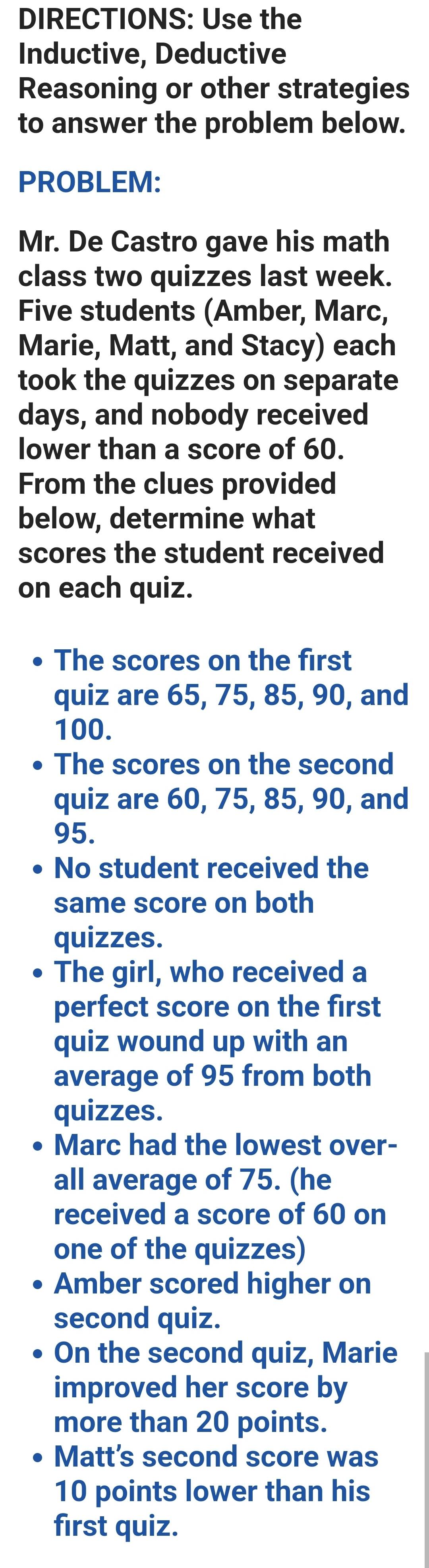 DIRECTIONS: Use the 
Inductive, Deductive 
Reasoning or other strategies 
to answer the problem below. 
PROBLEM: 
Mr. De Castro gave his math 
class two quizzes last week. 
Five students (Amber, Marc, 
Marie, Matt, and Stacy) each 
took the quizzes on separate 
days, and nobody received 
lower than a score of 60. 
From the clues provided 
below, determine what 
scores the student received 
on each quiz. 
The scores on the first 
quiz are 65, 75, 85, 90, and
100. 
The scores on the second 
quiz are 60, 75, 85, 90, and
95. 
No student received the 
same score on both 
quizzes. 
D The girl, who received a 
perfect score on the first 
quiz wound up with an 
average of 95 from both 
quizzes. 
Marc had the lowest over- 
all average of 75. (he 
received a score of 60 on 
one of the quizzes) 
Amber scored higher on 
second quiz. 
On the second quiz, Marie 
improved her score by 
more than 20 points. 
Matt's second score was
10 points lower than his 
first quiz.