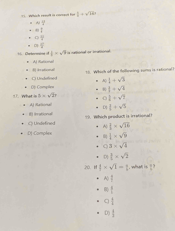 Which result is correct for  5/4 +sqrt(16) ?
A)  13/4 
B)  9/4 
C)  11/4 
D)  17/4 
16. Determine if  1/3 * sqrt(9) is rational or irrational.
A) Rational
B) Irrational
18. Which of the following sums is rational?
C) Undefined
A)  1/4 +sqrt(3)
D) Complex
B)  3/2 +sqrt(4)
17. What is 5* sqrt(2) ?
C)  5/6 +sqrt(7)
A) Rational
D)  2/5 +sqrt(5)
B) Irrational
19. Which product is irrational?
C) Undefined
A)  2/3 * sqrt(16)
D) Complex
B)  1/4 * sqrt(9)
C) 3* sqrt(4)
D)  3/5 * sqrt(2)
20. If  4/7 * sqrt(1)= a/b  , what is  a/b 
A)  4/7 
B)  4/1 
C)  4/4 
D)  4/2 