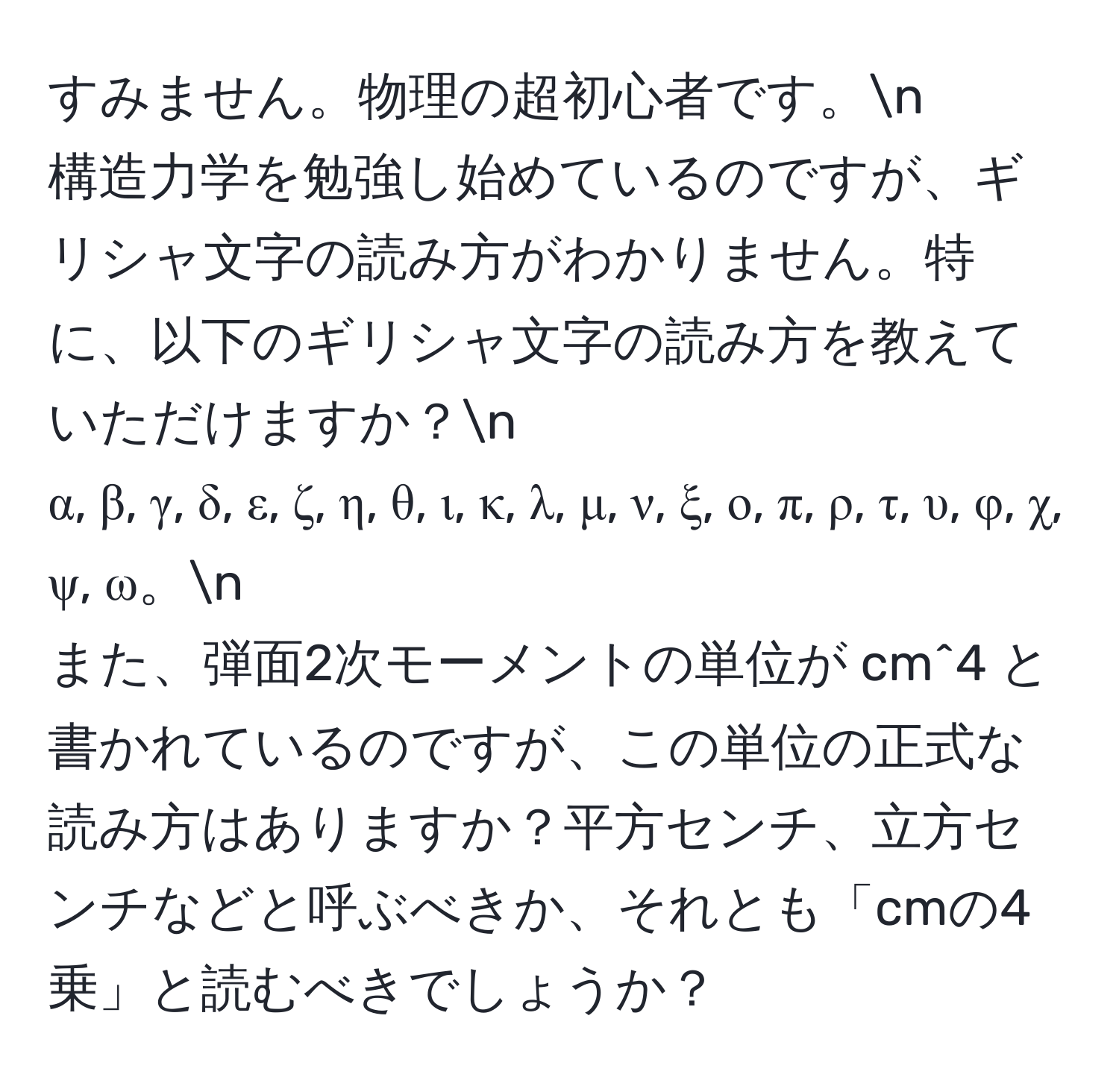 すみません。物理の超初心者です。n  
構造力学を勉強し始めているのですが、ギリシャ文字の読み方がわかりません。特に、以下のギリシャ文字の読み方を教えていただけますか？n  
α, β, γ, δ, ε, ζ, η, θ, ι, κ, λ, μ, ν, ξ, ο, π, ρ, τ, υ, φ, χ, ψ, ω。n  
また、弾面2次モーメントの単位が cm^4 と書かれているのですが、この単位の正式な読み方はありますか？平方センチ、立方センチなどと呼ぶべきか、それとも「cmの4乗」と読むべきでしょうか？