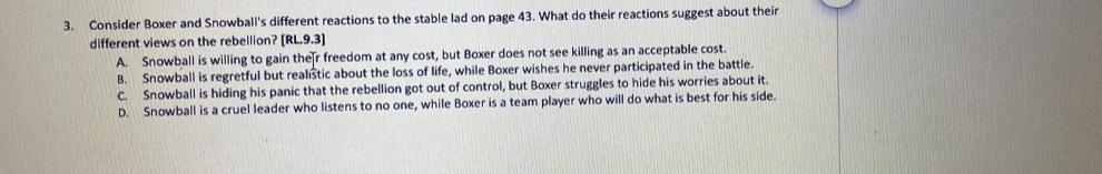 Consider Boxer and Snowball's different reactions to the stable lad on page 43. What do their reactions suggest about their
different views on the rebellion? [RL.9.3]
A. Snowball is willing to gain the r freedom at any cost, but Boxer does not see killing as an acceptable cost.
B. Snowball is regretful but realistic about the loss of life, while Boxer wishes he never participated in the battle.
C. Snowball is hiding his panic that the rebellion got out of control, but Boxer struggles to hide his worries about it.
D. Snowball is a cruel leader who listens to no one, while Boxer is a team player who will do what is best for his side.