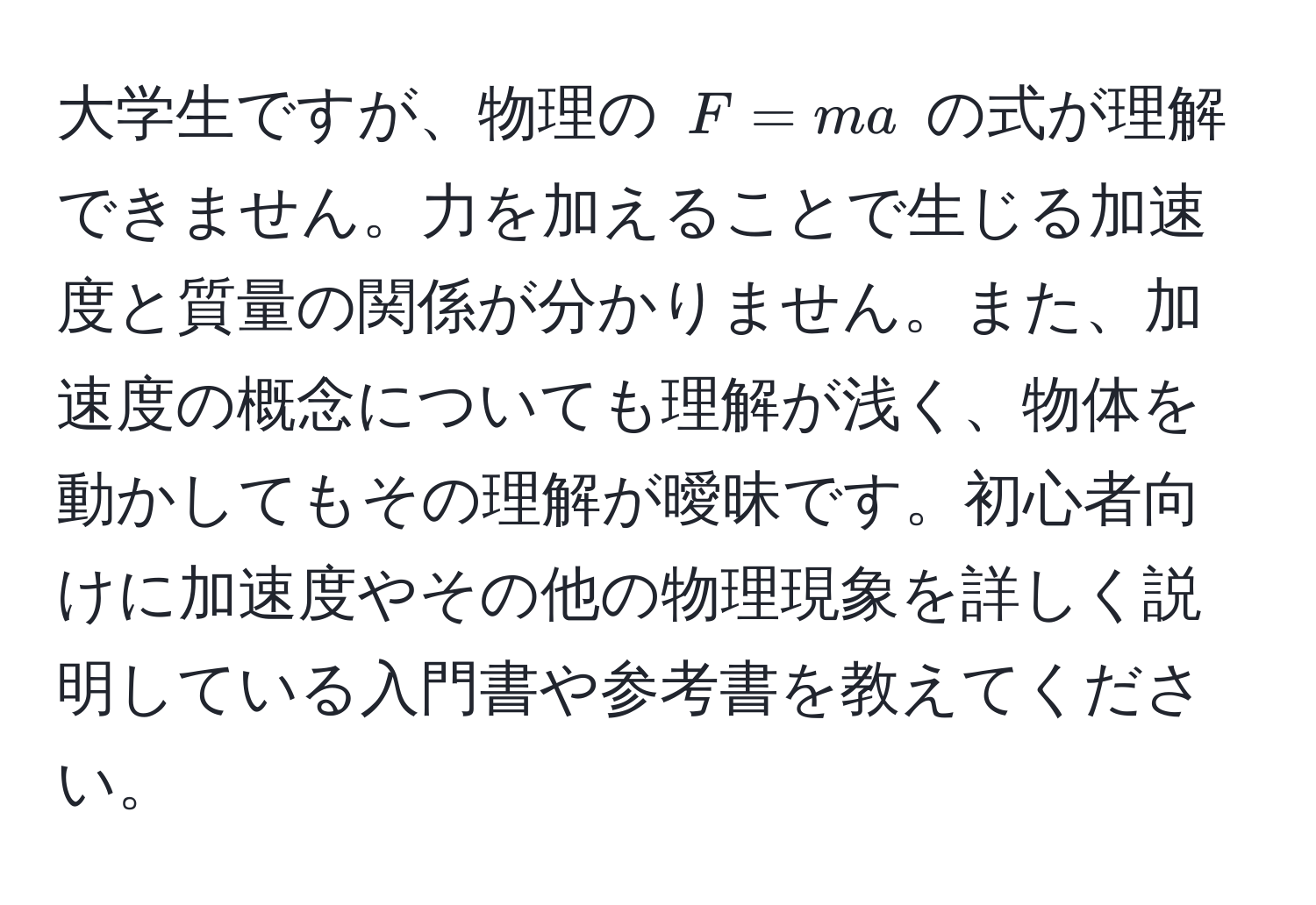 大学生ですが、物理の $F = ma$ の式が理解できません。力を加えることで生じる加速度と質量の関係が分かりません。また、加速度の概念についても理解が浅く、物体を動かしてもその理解が曖昧です。初心者向けに加速度やその他の物理現象を詳しく説明している入門書や参考書を教えてください。