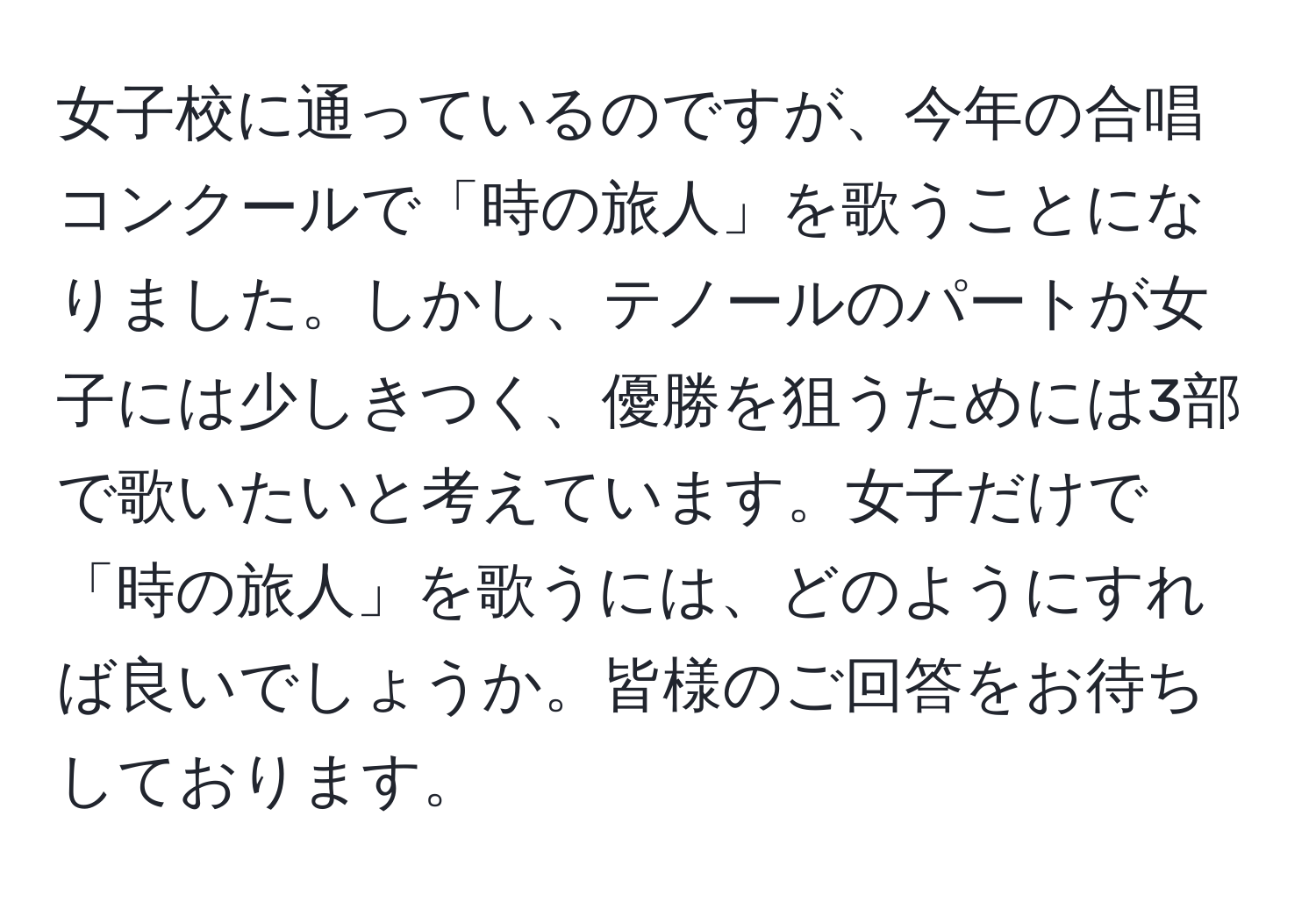 女子校に通っているのですが、今年の合唱コンクールで「時の旅人」を歌うことになりました。しかし、テノールのパートが女子には少しきつく、優勝を狙うためには3部で歌いたいと考えています。女子だけで「時の旅人」を歌うには、どのようにすれば良いでしょうか。皆様のご回答をお待ちしております。