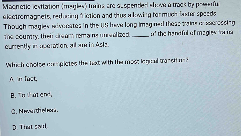 Magnetic levitation (maglev) trains are suspended above a track by powerful
electromagnets, reducing friction and thus allowing for much faster speeds.
Though maglev advocates in the US have long imagined these trains crisscrossing
the country, their dream remains unrealized. _of the handful of maglev trains
currently in operation, all are in Asia.
Which choice completes the text with the most logical transition?
A. In fact,
B. To that end,
C. Nevertheless,
D. That said,