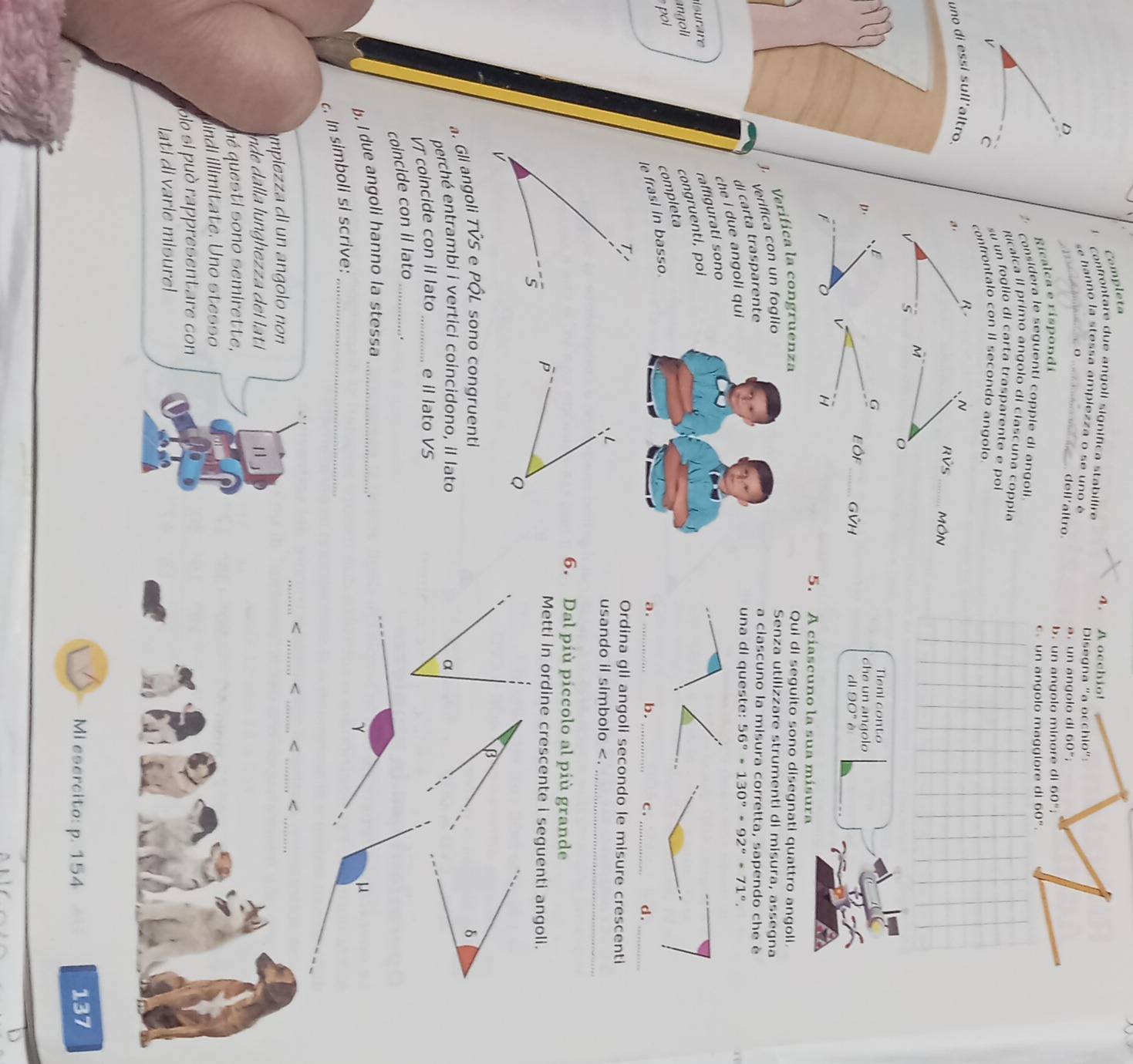 Completa
4. A occhio!
confrontare due angoll significa stabilire
se hanno la stessa ampiezza o se uno é Disegna "a o
D.
dell'altro
a. un an gol o o 160°
Ricalça e rispondi_ Chlo''
b. un angolo minore di 60°
considera le seguenti copple di angoli c n an golo mag l o  e 60°.
Ricalca il primo angolo di clascuna coppla
v
su un foglio di carta trasparente e poi
C confrontalo con II secondo angolo
R- N
uno di essi sull'altro. a RVs_ MÔN
5 M
B
G
Tieni conto
D.
che un angolo
Eộp_ GVH
d 90°
v
H
F 5. A cíascuno la sua mísura
3. Verifica la congruenza
Qui di seguito sono disegnati quattro angoll.
Verifica con un foglio
Senza utilizzare strumenti di misura, assegna
di carta trasparente
a ciascuno la misura corretta, sapendo che è
che i due angoli qui
una di queste: 56°-130°+92°=71°
isurare
raffigurati sono
ngoli
congruenti, poi
poi
completa
le frasi in basso.
a . b. c.
___d ._
Ordina gli angoli secondo le misure crescenti
usando il simbolo < <
mpiea di un angoo non
de    la lunghe  a   lati 1 
ué questi sono semirette,
indi İllimitate. Uno stesso
olo si può rappresentare con
lati di varie misure!
Mi esercito: p. 154 137