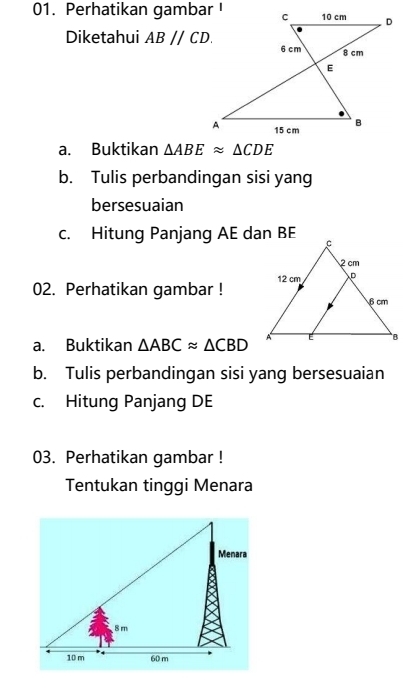 Perhatikan gambar ! 
Diketahui ABparallel CD. 
a. Buktikan △ ABEapprox △ CDE
b. Tulis perbandingan sisi yang 
bersesuaian 
c. Hitung Panjang AE dan BE
02. Perhatikan gambar ! 
a. Buktikan △ ABCapprox △ CBD
b. Tulis perbandingan sisi yang bersesuaian 
c. Hitung Panjang DE
03. Perhatikan gambar ! 
Tentukan tinggi Menara