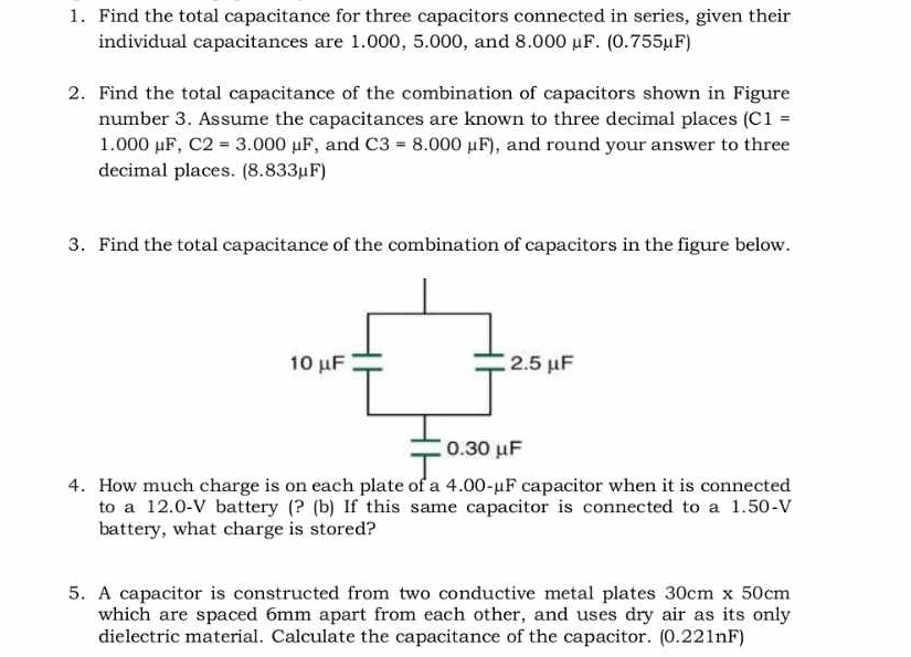 Find the total capacitance for three capacitors connected in series, given their 
individual capacitances are 1.000, 5.000, and 8.000 μF. (0.755µF) 
2. Find the total capacitance of the combination of capacitors shown in Figure 
number 3. Assume the capacitances are known to three decimal places (C1=
1.000mu F, C2=3.000mu F , and C3=8.000mu F) , and round your answer to three 
decimal places. (8.833μF) 
3. Find the total capacitance of the combination of capacitors in the figure below. 
4. How much charge is on each plate of a 4.00-μF capacitor when it is connected 
to a 12.0-V battery (? (b) If this same capacitor is connected to a 1.50-V
battery, what charge is stored? 
5. A capacitor is constructed from two conductive metal plates 30cm* 50cm
which are spaced 6mm apart from each other, and uses dry air as its only 
dielectric material. Calculate the capacitance of the capacitor. (0.221nF)