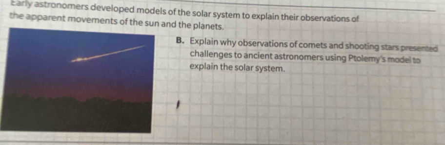 Early astronomers developed models of the solar system to explain their observations of 
the apparent movements of the sun a the planets. 
B. Explain why observations of comets and shooting stars presented 
challenges to ancient astronomers using Ptolemy's model to 
explain the solar system.