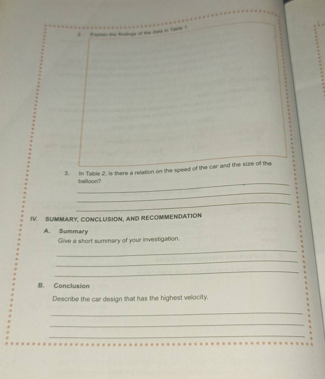 Expitain the findings of the dalss in Tablia f 
3. In Table 2, is there a relation on the speed of the car and the size of the 
_balloon? 
_ 
_ 
IV. SUMMARY, CONCLUSION, AND RECOMMENDATION 
A. Summary 
Give a short summary of your investigation. 
_ 
_ 
_ 
B. Conclusion 
Describe the car design that has the highest velocity. 
_ 
_ 
_ 
_