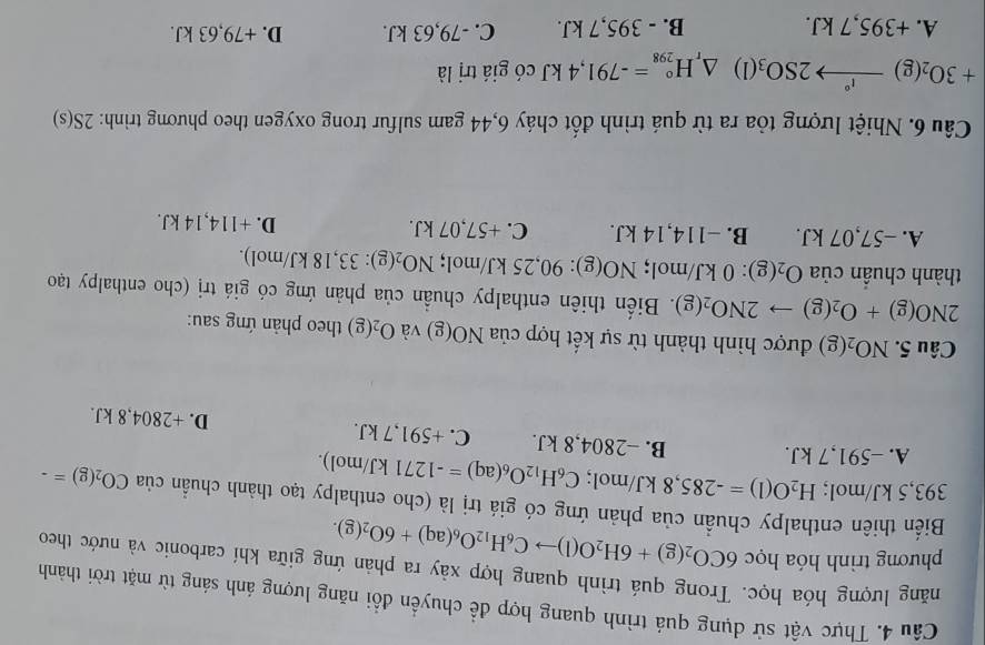 Thực vật sử dụng quá trình quang hợp để chuyển đổi năng lượng ánh sáng từ mặt trời thành
lăng lượng hóa học. Trong quá trình quang hợp xảy ra phản ứng giữa khí carbonic và nước theo
phương trình hóa học 6CO_2(g)+6H_2O(l)to C_6H_12O_6(aq)+6O_2(g).
Biến thiên enthalpy chuẩn của phản ứng có giá trị là (cho enthalpy tạo thành chuẩn ciaCO_2(g)=-
393 ,5 kJ/mol; H_2O(l)=-285,8kJ/mol; C_6H_12O_6(aq)=-1271kJ/mol).
A. -591,7 kJ. B. -2804,8 kJ. C. +591,7 kJ. D. +2804,8 kJ.
C Câu 5. NO_2(g) được hình thành từ sự kết hợp của NO(g) và O_2(g) theo phản ứng sau:
2NO(g)+O_2(g)to 2NO_2(g). Biến thiên enthalpy chuẩn của phản ứng có giá trị (cho enthalpy tạo
thành chuân cliaO_2(g) : 0 kJ/mol; NO(g):90,25kJ/ mol; NO_2(g):33,18kJ/mol).
A. −57,07 kJ. B. −114,14 kJ. C. +57,07 kJ. D. +114,14 kJ.
Câu 6. Nhiệt lượng tỏa ra từ quá trình đốt cháy 6,44 gam sulfur trong oxygen theo phương trình: 2S(s)
+3O_2(g)xrightarrow I°2SO_3(l)△ _rH_(298)°=-791,4kJ có giá trị là
A. +395,7 kJ. B. - 395,7 kJ. C. -79,63 kJ. D. +79,63 kJ.