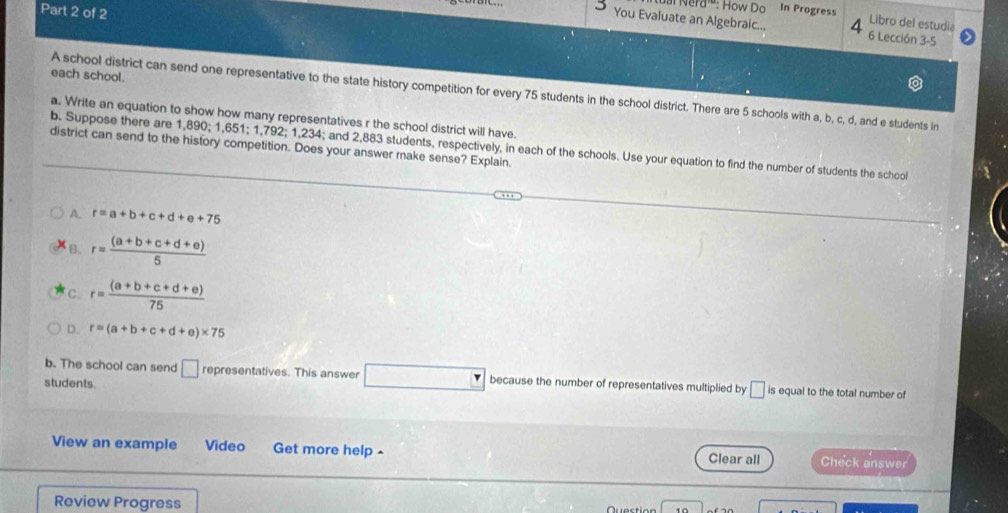 d^(rc) : How Do In Progress
Libro del estudia
You Evaluate an Algebraic... 4 6 Lección 3-5
each school.
A school district can send one representative to the state history competition for every 75 students in the school district. There are 5 schools with a, b, c, d, and e students in
a. Write an equation to show how many representatives r the school district will have.
b. Suppose there are 1,890; 1,651; 1,792; 1,234; and 2,883 students, respectively, in each of the schools. Use your equation to find the number of students the school
district can send to the history competition. Does your answer make sense? Explain.
A. r=a+b+c+d+e+75
B. r= ((a+b+c+d+e))/5 
C. r= ((a+b+c+d+e))/75 
D. r=(a+b+c+d+e)* 75
b. The school can send □ representatives. This answer □ because the number of representatives multiplied by
students □ is equal to the total number of
View an example Video Get more help - Clear all Check answer
Review Progress Quection 10