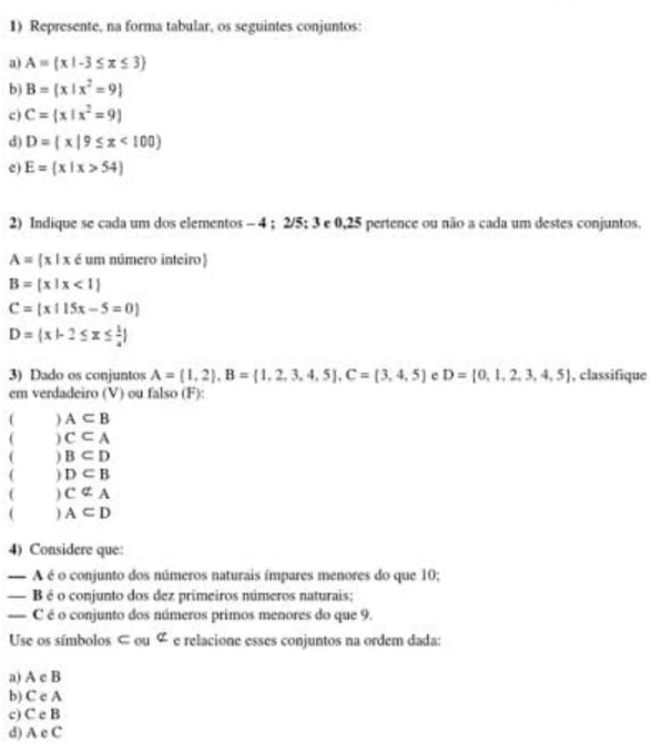 Represente, na forma tabular, os seguintes conjuntos: 
a) A= x|-3≤ x≤ 3
b) B= x|x^2=9
c) C= x|x^2=9
d) D= x|9≤ x<100
c) E= x|x>54
2) Indique se cada um dos elementos - 4; 2/5; 3 e 0,25 pertence ou não a cada um destes conjuntos.
A= x|x é um número inteiro)
B= x|x<1
C= x|15x-5=0
D= x|-2≤ x≤  1/4 
3) Dado os conjuntos A=(1,2), B= 1,2,3,4,5 , C= 3,4,5 e D= 0,1,2,3,4,5 , classifique 
em verdadeiro (V) ou falso (F) 
) A⊂ B
c⊂ A
( B⊂ D
( D⊂ B
( cnot ⊂ A
) A⊂ D
4) Considere que: 
— A é o conjunto dos números naturais ímpares menores do que 10; 
— B é o conjunto dos dez primeiros números naturais; 
— C é o conjunto dos números primos menores do que 9. 
Use os símbolos ⊂ ou ∉ e relacione esses conjuntos na ordem dada: 
a) A c B
b) C c A
c) C e B
d) A c C