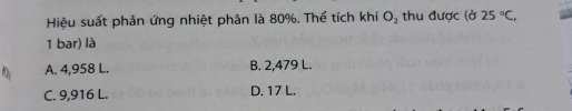 Hiệu suất phản ứng nhiệt phân là 80%. Thể tích khí O_2 thu được (d25°C, 
1 bar) là
A. 4,958 L. B. 2,479 L.
C. 9,916 L. D. 17 L.