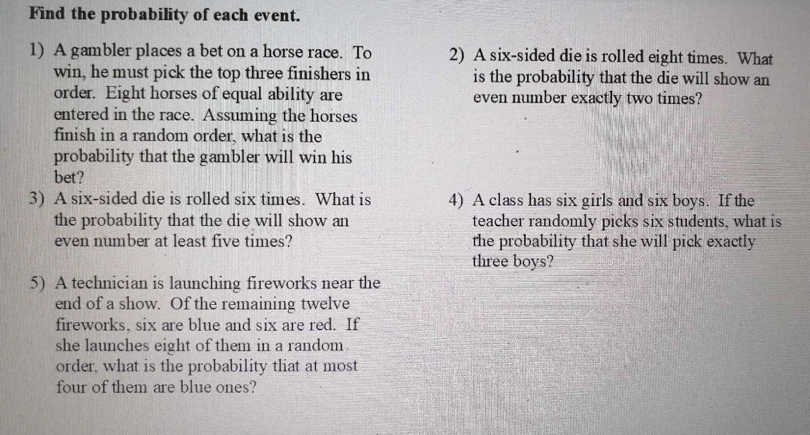 Find the probability of each event. 
1) A gambler places a bet on a horse race. To 2) A six-sided die is rolled eight times. What 
win, he must pick the top three finishers in is the probability that the die will show an 
order. Eight horses of equal ability are even number exactly two times? 
entered in the race. Assuming the horses 
finish in a random order, what is the 
probability that the gambler will win his 
bet? 
3) A six-sided die is rolled six times. What is 4) A class has six girls and six boys. If the 
the probability that the die will show an teacher randomly picks six students, what is 
even number at least five times? the probability that she will pick exactly 
three boys? 
5) A technician is launching fireworks near the 
end of a show. Of the remaining twelve 
fireworks, six are blue and six are red. If 
she launches eight of them in a random 
order, what is the probability that at most 
four of them are blue ones?