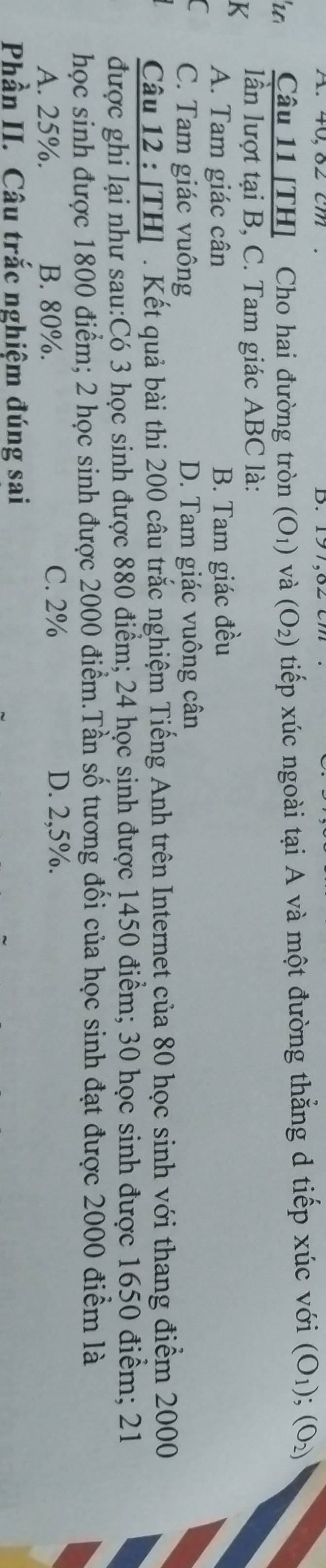 40,82 cm
'u Câu 11 [TH] Cho hai đường tròn (O_1) và (O_2) tiếp xúc ngoài tại A và một đường thẳng d tiếp xúc với (O_1); (O_2)
K lần lượt tại B, C. Tam giác ABC là:
A. Tam giác cân B. Tam giác đều
C C. Tam giác vuông D. Tam giác vuông cân
Câu 12 : [TH] . Kết quả bài thi 200 câu trắc nghiệm Tiếng Anh trên Internet của 80 học sinh với thang điểm 2000
được ghi lại như sau: Có 3 học sinh được 880 điểm; 24 học sinh được 1450 điểm; 30 học sinh được 1650 điểm; 21
học sinh được 1800 điểm; 2 học sinh được 2000 điểm.Tần số tương đối của học sinh đạt được 2000 điểm là
A. 25%. B. 80%. C. 2% D. 2,5%.
Phần II. Câu trắc nghiệm đúng sai
