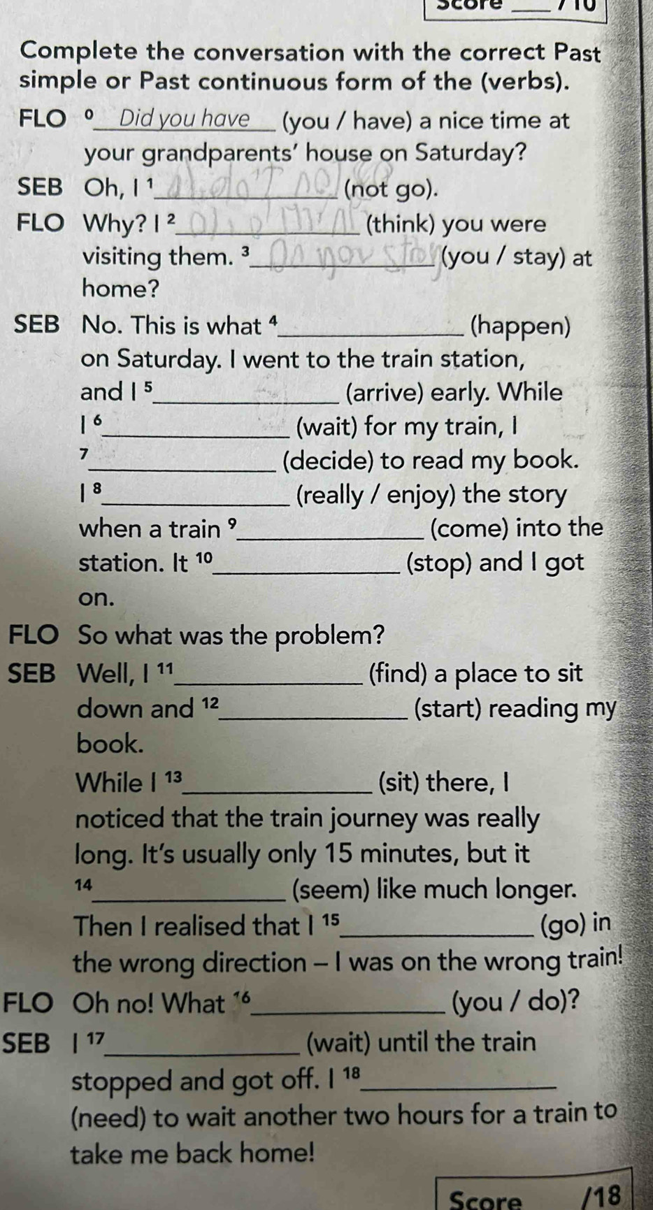 score _710 
Complete the conversation with the correct Past 
simple or Past continuous form of the (verbs). 
FLO ⑨___Did you have__ (you / have) a nice time at 
your grandparents' house on Saturday? 
SEB Oh, I ¹_ (not go). 
FLO Why? |^2 _ (think) you were 
visiting them. ³_ (you / stay) at 
home? 
SEB No. This is what 4_ (happen) 
on Saturday. I went to the train station, 
and |^5 _ (arrive) early. While 
16_ (wait) for my train, I 
7 
_(decide) to read my book. 
1 8_ (really / enjoy) the story 
when a train °_ (come) into the 
station. It 10 _(stop) and I got 
on. 
FLO So what was the problem? 
SEB Well, |11 _ (find) a place to sit 
down and 12 _(start) reading my 
book. 
While |^13 _ (sit) there, I 
noticed that the train journey was really 
long. It's usually only 15 minutes, but it 
14 
_(seem) like much longer. 
Then I realised that |^15 _ (go) in 
the wrong direction - I was on the wrong train! 
FLO Oh no! What 1_ (you / do)? 
SEB |^17 _ (wait) until the train 
stopped and got off. |^18 _ 
(need) to wait another two hours for a train to 
take me back home! 
Score /18