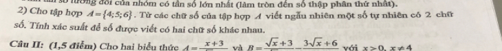 số lường đổi của nhóm có tần số lớn nhất (làm tròn đến số thập phân thứ nhất). 
2) Cho tập hợp A= 4;5;6. Từ các chữ số của tập hợp A viết ngẫu nhiên một số tự nhiên có 2 chữ 
số. Tính xác suất để số được viết có hai chữ số khác nhau. 
Câu II: (1,5 điểm) Cho hai biểu thức A=frac x+3 và B=frac sqrt(x)+3-frac 3sqrt(x)+6 với x>0.x!= 4