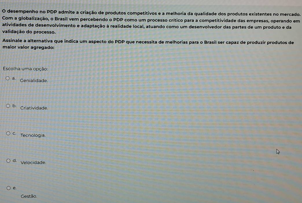 desempenho no PDP admite a criação de produtos competitivos e a melhoria da qualidade dos produtos existentes no mercado.
Com a globalização, o Brasil vem percebendo o PDP como um processo crítico para a competitividade das empresas, operando em
atividades de desenvolvimento e adaptação à realidade local, atuando como um desenvolvedor das partes de um produto e da
validação do processo.
Assinale a alternativa que indica um aspecto do PDP que necessita de melhorias para o Brasil ser capaz de produzir produtos de
maior valor agregado:
Escolha uma opção:
a. Genialidade.
b. Criatividade.
c. Tecnologia.
d. Velocidade.
e.
Gestão.