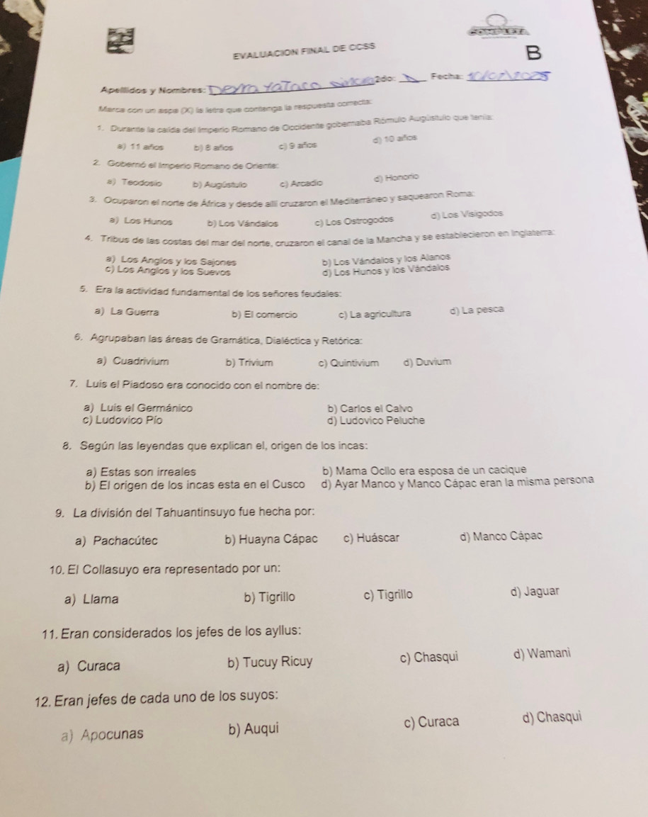 EVALUACION FINAL DE CCSS
B
_
2dº: _Fecha:_
Apellidos y Nombres:
Marca con un aspa (X) la letra que contenga la respuesta correcta:
1. Durante la calda del Imperio Romano de Occidente gobernaba Rómulo Augústulo que tenía:
a) 11 aifios b) 8 afos c) 9 años
d) 10 alños
2. Gobernó el Imperio Romano de Oriente:
a) Teodosio b) Augústalo c) Arcadio
d) Honorio
3. Ocuparon el norte de África y desde alli cruzaron el Mediterráneo y saquearon Roma:
a) Los Hunos b) Los Vándalos c) Los Ostrogodos d) Los Visigodos
4. Tribus de las costas del mar del norte. cruzaron el canal de la Mancha y se establecierón en inglaterral
a) Los Anglos y los Sajones b) Los Vándalos y los Alanos
c) Los Anglos y los Suevos d) Los Hunos y los Vándalos
5. Era la actividad fundamental de los señores feudales:
a) La Guerra b) El comercio c) La agricultura d) La pesca
6. Agrupaban las áreas de Gramática, Dialéctica y Retórica:
a) Cuadrivium b) Trivium c) Quintivium d) Duvium
7. Luis el Piadoso era conocido con el nombre de:
a) Luis el Germánico b) Carlos el Calvo
c) Ludovico Pío d) Ludovico Peluche
8. Según las leyendas que explican el, origen de los incas:
a) Estas son irreales b) Mama Ocllo era esposa de un cacique
b) El origen de los incas esta en el Cusco d) Ayar Manco y Manco Cápac eran la misma persona
9. La división del Tahuantinsuyo fue hecha por:
a) Pachacútec b) Huayna Cápac c) Huáscar d) Manco Cápac
10. El Collasuyo era representado por un:
a) Llama b) Tigrillo c) Tigrillo d) Jaguar
11. Eran considerados los jefes de los ayllus:
a) Curaca b) Tucuy Ricuy c) Chasqui d) Wamani
12. Eran jefes de cada uno de los suyos:
a) Apocunas b) Auqui c) Curaca d) Chasqui