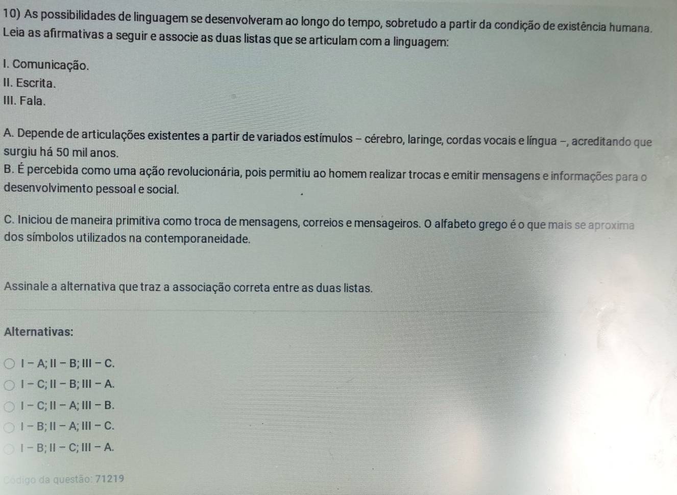 As possibilidades de linguagem se desenvolveram ao longo do tempo, sobretudo a partir da condição de existência humana.
Leia as afírmativas a seguir e associe as duas listas que se articulam com a linguagem:
I. Comunicação.
II. Escrita.
III. Fala.
A. Depende de articulações existentes a partir de variados estímulos - cérebro, laringe, cordas vocais e língua -, acreditando que
surgiu há 50 mil anos.
B. É percebida como uma ação revolucionária, pois permitiu ao homem realizar trocas e emitir mensagens e informações para o
desenvolvimento pessoal e social.
C. Iniciou de maneira primitiva como troca de mensagens, correios e mensageiros. O alfabeto grego é o que mais se aproxima
dos símbolos utilizados na contemporaneidade.
Assinale a alternativa que traz a associação correta entre as duas listas.
Alternativas:
I-A;Ⅱ-B;Ⅲ-C.
I - C;Ⅱ- B;Ⅲ- A.
I-C;Ⅱ-A;Ⅲ-B.
I-B;Ⅱ-A;Ⅲ- C.
1 -B;Ⅱ-C;Ⅲ- A.
Código da questão: 71219