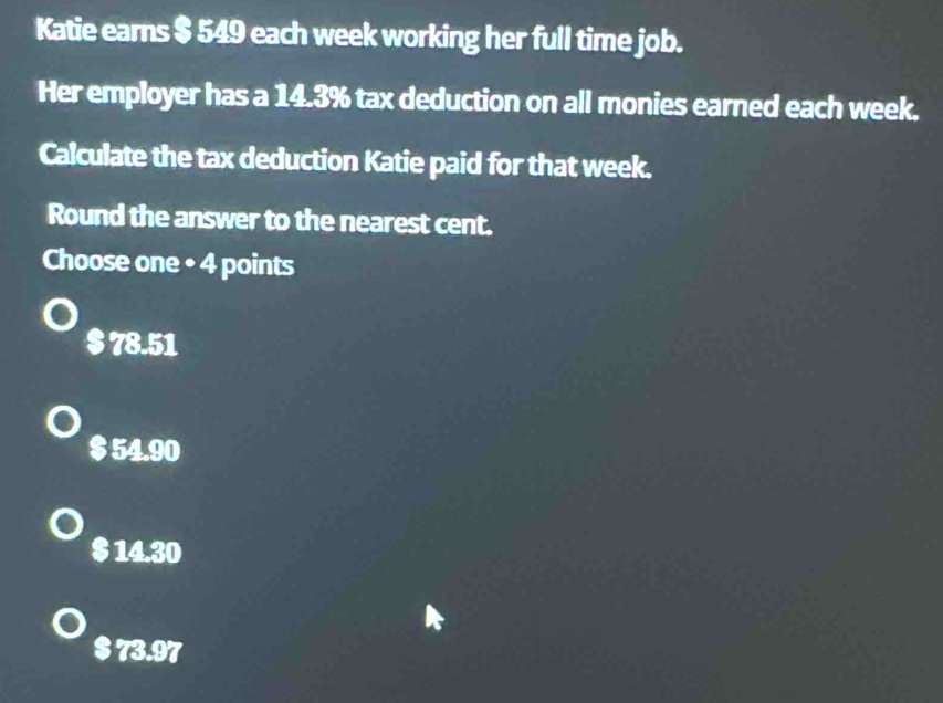 Katie earns $ 549 each week working her full time job.
Her employer has a 14.3% tax deduction on all monies earned each week.
Calculate the tax deduction Katie paid for that week.
Round the answer to the nearest cent.
Choose one • 4 points
$ 78.51
$ 54.90
$ 14.30
$ 73.97