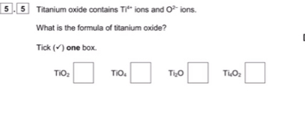 5 . 5 Titanium oxide contains Ti^(4+) ions and O^(2-) ions.
What is the formula of titanium oxide?
Tick (√) one box
TiO_2□ TiO_4□ T_l_2O□ Tl_4O_2 :□