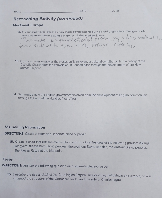 NAME _DATE_ CLASS_ 
Reteaching Activity (continued) 
Medieval Europe 
12. In your own words, describe how major developments such as raids, agricultural changes, trade, 
and epidemics affected European groups during medieval times. 
13. In your opinion, what was the most significant event or cultural contribution in the history of the 
Catholic Church from the conversion of Charlemagne through the development of the Holy 
Roman Empire? 
14. Summarize how the English government evolved from the development of English common law 
through the end of the Hundred Years' War. 
Visualizing Information 
DIRECTIONS: Create a chart on a separate piece of paper. 
15. Create a chart that lists the main cultural and structural features of the following groups: Vikings, 
Magyars, the western Slavic peoples, the southern Slavic peoples, the eastern Slavic peoples, 
the Kievan Rus, and the Mongols. 
Essay 
DIRECTIONS: Answer the following question on a separate piece of paper. 
16. Describe the rise and fall of the Carolingian Empire, including key individuals and events, how it 
changed the structure of the Germanic world, and the role of Charlemagne.