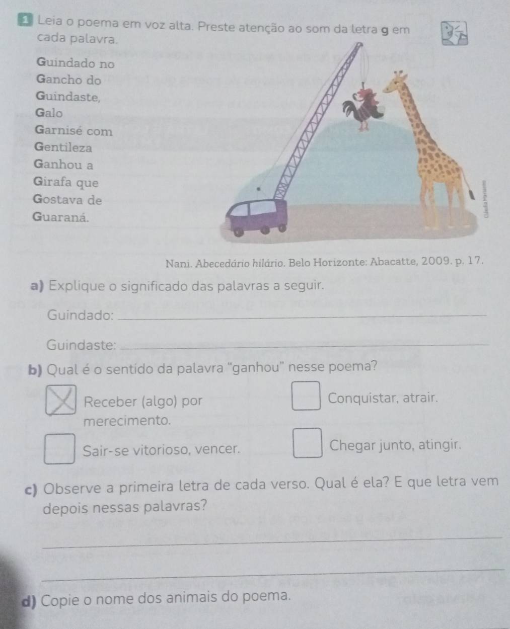 Leia o poema em voz alta. Preste atenção ao som da letra g em
cada palavra.
Guindado no
Gancho do
Guindaste,
Galo
Garnisé com
Gentileza
Ganhou a
Girafa que
Gostava de
Guaraná.
Nani. Abecedário hilário. Belo Horizonte: Abacatte, 2009. p. 17.
a) Explique o significado das palavras a seguir.
Guindado:_
Guindaste:_
b) Qual éo sentido da palavra “ganhou” nesse poema?
Receber (algo) por Conquistar, atrair.
merecimento.
Sair-se vitorioso, vencer. Chegar junto, atingir.
c) Observe a primeira letra de cada verso. Qual é ela? E que letra vem
depois nessas palavras?
_
_
d) Copie o nome dos animais do poema.