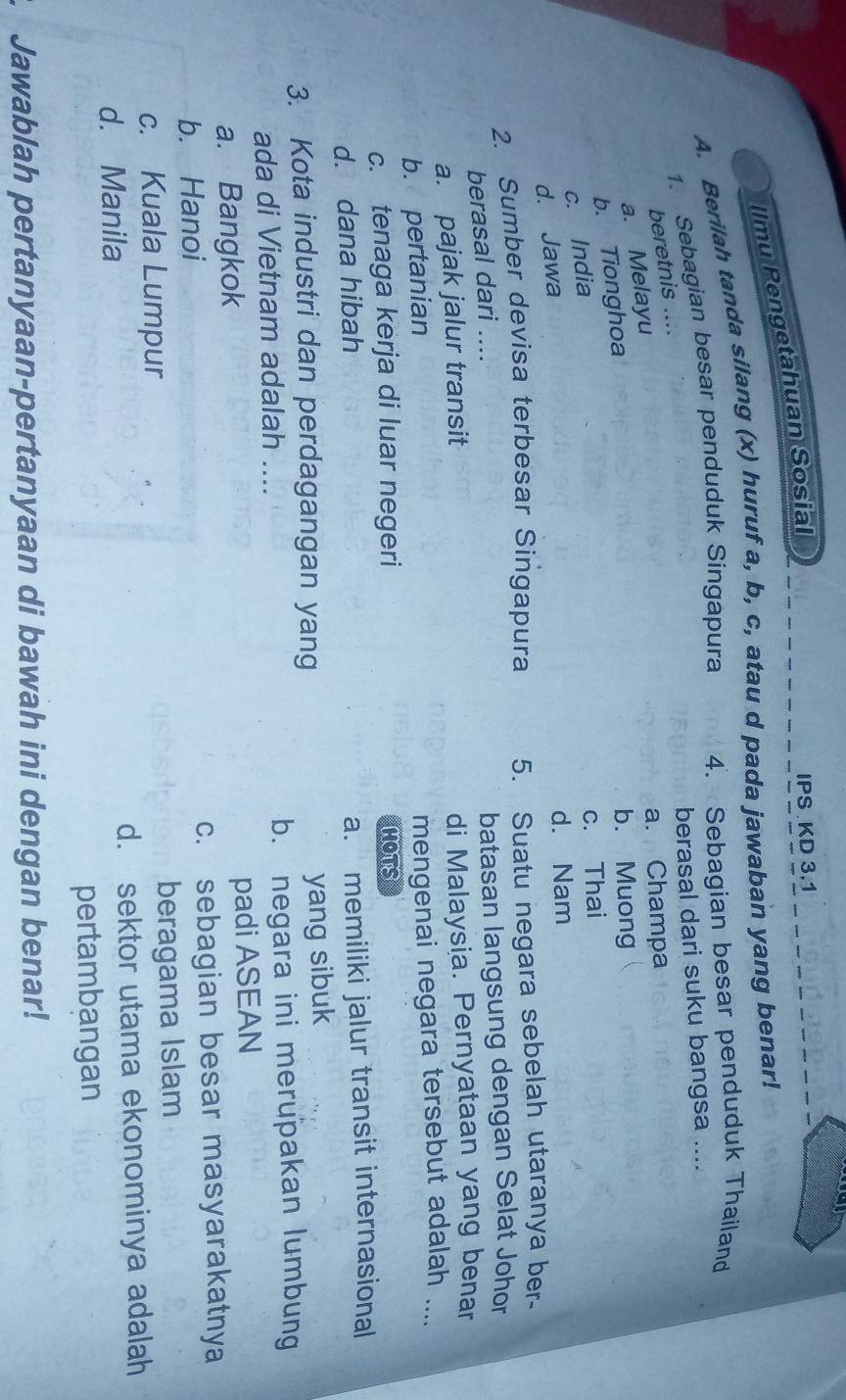 Ilmu Pengetahuan Sosial
IPS KD 3.1
A. Berilah tanda silang (x) huruf a, b, c, atau d pada jawaban yang benar!
1. Sebagian besar penduduk Singapura 4. Sebagian besar penduduk Thailand
berasal dari suku bangsa ....
beretnis ....
a. Melayu
a. Champa
b. Tionghoa
b. Muong
c. India
c. Thai
d. Jawa
d. Nam
2. Sumber devisa terbesar Singapura 5. Suatu negara sebelah utaranya ber-
berasal dari ....
batasan langsung dengan Selat Johor
a. pajak jalur transit
di Malaysia. Pernyataan yang benar
b. pertanian
mengenai negara tersebut adalah ....
c. tenaga kerja di luar negeri HOTS
d. dana hibah
a. memiliki jalur transit internasional
3. Kota industri dan perdagangan yang yang sibuk
ada di Vietnam adalah .... b. negara ini merupakan lumbung
a. Bangkok padi ASEAN
b. Hanoi c. sebagian besar masyarakatnya
c. Kuala Lumpur beragama Islam
d. Manila d. sektor utama ekonominya adalah
pertambangan
Jawablah pertanyaan-pertanyaan di bawah ini dengan benar!