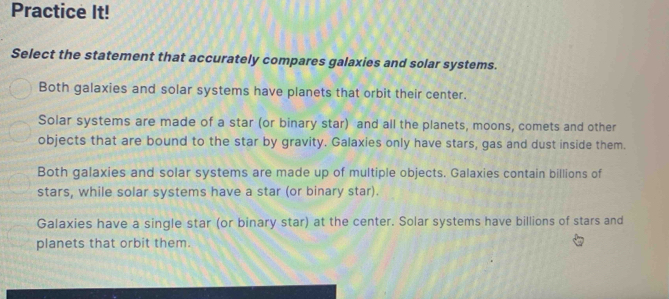 Practice It!
Select the statement that accurately compares galaxies and solar systems.
Both galaxies and solar systems have planets that orbit their center.
Solar systems are made of a star (or binary star) and all the planets, moons, comets and other
objects that are bound to the star by gravity. Galaxies only have stars, gas and dust inside them.
Both galaxies and solar systems are made up of multiple objects. Galaxies contain billions of
stars, while solar systems have a star (or binary star).
Galaxies have a single star (or binary star) at the center. Solar systems have billions of stars and
planets that orbit them.