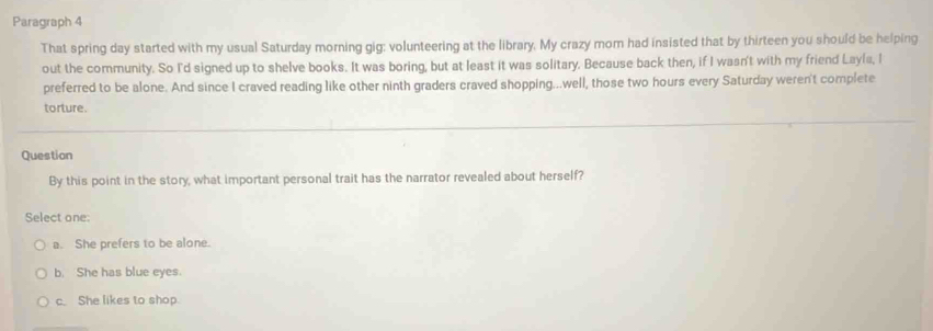 Paragraph 4
That spring day started with my usual Saturday morning gig: volunteering at the library. My crazy mom had insisted that by thirteen you should be helping
out the community. So I'd signed up to shelve books. It was boring, but at least it was solitary. Because back then, if I wasn't with my friend Layla, I
preferred to be alone. And since I craved reading like other ninth graders craved shopping...well, those two hours every Saturday weren't complete
torture.
Question
By this point in the story, what important personal trait has the narrator revealed about herself?
Select one:
a. She prefers to be alone.
b. She has blue eyes.
c. She likes to shop.