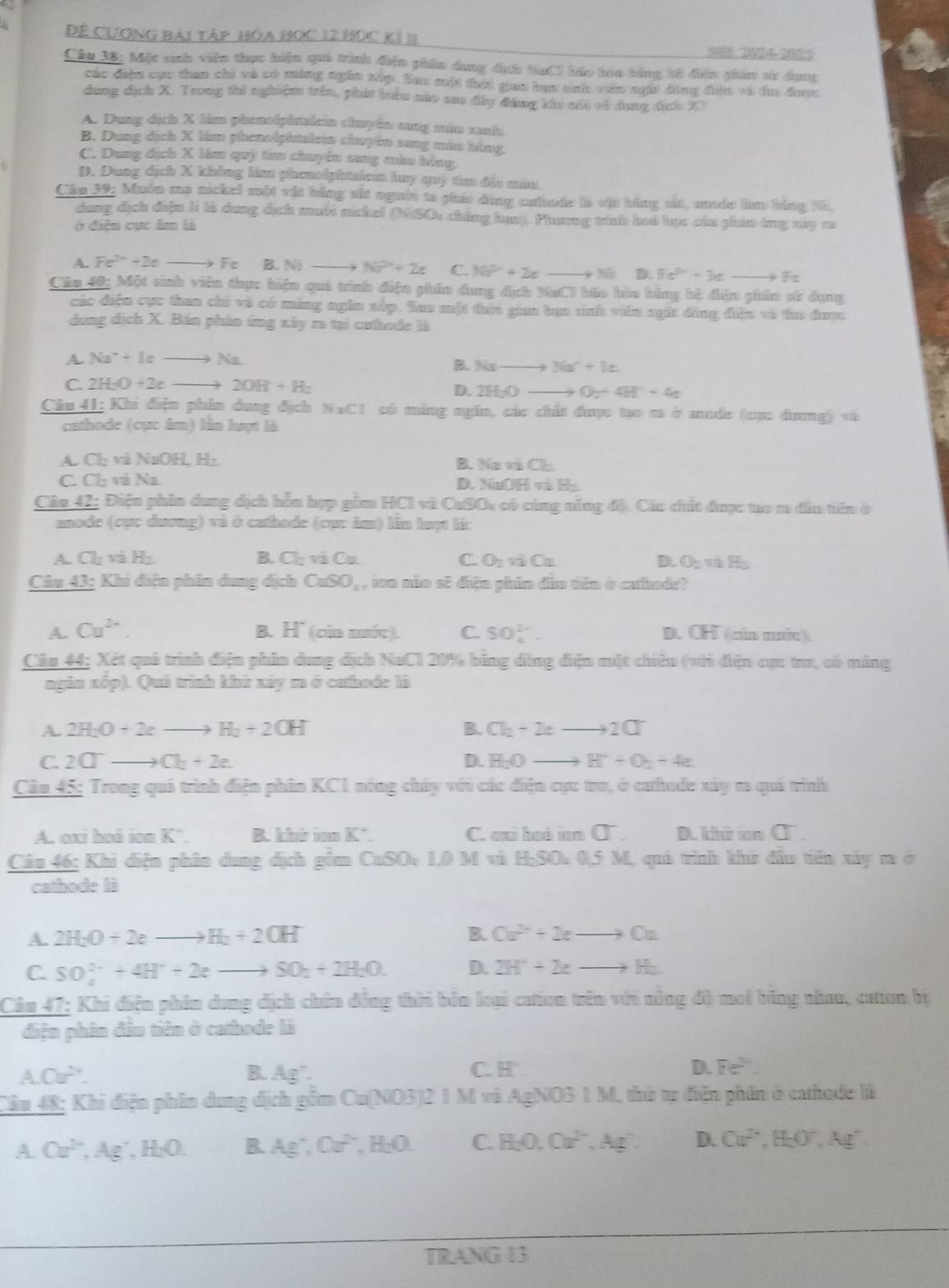 Đề Cương bài tập hóa Học 12 Học k1 11 30: 30D4-2025
Câu 38: Một sinh viên thực hiện quả trình điện phín dụng địch BnCl báo bóu bằng kổ điện phim sử dụng
các điền cục than chi và có mùng ngàn xập. Sau một thời gan bạa sưh văn ngi đóng điện và di đưc
dung địch X. Trong thi nghiệm trêu, phát biểu nào aau đây đứng khu mát vó dung dịnh X?
A. Dung dịch X hìm phonolphnaleia chuyền sng măm nah
B. Dung dịch X làm phenolphtalein chuyên sang mán hông
C. Dung dịch X làm quỳ tan chuyên sang màu hồng
D. Dung dịch X không lim phenolphtalem hay quý t đải màu
Câu 32: Muờn ma nickel một vật bằng sắt người to phái dùng cahade là vật bằng sát, made lim bằng Nh
dung dịch điện là là dang địch muốt nickel (680, chẳng huộ. Phương tính luó học của phin ứng xy c
ở diện cục âm là
A. Fe^(2+)+2e Fe B. 5sqrt(3) 3sqrt(x^2)+2x C. 30P+2+2xto 30 D. 7x^2-3xto 5xto F
Câu 40: Một sinh viên thực hiện quả trình điện phầo dung dịch NaCl bão hào bằng hộ điện phần sử dụng
các điện cục than chủ và có máng ngin xấp. Sao một thời giaa ban sinh viên ngất đồng điện và tu được
dong dịch X. Bán phản ứng xây ra tại cưhode là
A. Na^++Icto Na
B. 3(x-to Na^++1e.
C. 2H_2O+2eto 20H+H_2
D. 2H_2O O_2+4H^++4e
Câu 41: Khi điện phân dung địch | FxCl có mùng ngĩn, các chất được tạo m ở aude (cực đương) và
cathode (cực âm) lần luợt là
A. Ch và NaOH H B. Ma và CE
C. Ch và Na D. NaOH m∠ H
Câu 42; Điện phin dung địch hỗu hợp gồm HCl và CuSO, có cùng năng đặ. Cáu chất được tạo m đầu tên ở
naode (cục dương) và ở cathode (cục âm) lần luột lic
A Cl_2 và H_2 B. CI-mC a C. O_2valCa D. O_2π H_2
Câu 43: Khi điện phin dung địch CaSO_4 , ion não sẽ diện phân dân tiên ở cathode?
A. Cu^(2+). B. H* (cin nước). C SO_4^((2-). D. OH (  củn mướe )
Câu 44; Xét quá trình điện phân dung dịch NaCl 20% bằng dồng điện mặt chiêu (với đện cục tru, có máng
ngia xốp). Quá trình khứ xáy m ở cathode là
A. 2H_2)O+2eto H_2+2OH B. Cl_2+2eto 2Cl^-
C. 2Crto Cl_2+2e. D. H_2Oto H^++O_2+4e.
Câu 45; Trong quả trình điện phân KC1 nóng chảy với các điện cực tro, ở cathode xây ra quả trình
A. oxi hoâ ion K². B. khi in K*. C. exi hoá iun □^-. D. khứ  C .
Câu 46; Khi diện phân dung dịch gồm CuSO =1.0MwhH_2SO_40.5M quả trình khi đầu tiên xảy ra ở
cathode là
A. 2H_2O+2eto H_2+2OH B. Ca^(2+)+2eto Ca
C. SO_4^((2-)+4H^+)+2eto SO_2+2H_2O. D. 2H^++2eto H_2
Cảu 47: Khi điện phin dong dịch chín đồng thời bản loại cưion trên với nông độ moi bóng nhau, cation bị
diện phin đâu tiên ở cathode là
A.Ca^(2+).
B. Ag^-.
C. H D. Fe^(2-).
Cầu 48; Khi điện phần dung dịch gồm Cu(NO3)2 1 M và AgNO3 1 M, thứ tr điện phần ở cathode là
A. Cu^(2+),Ag^+,H_2O. R Ag^-,Cu^(2-) H_2O C. H_2O,Ov^(2-),Ag^+. D. Ca^(2+),H_2O^+,Ag^+
TRANG 13