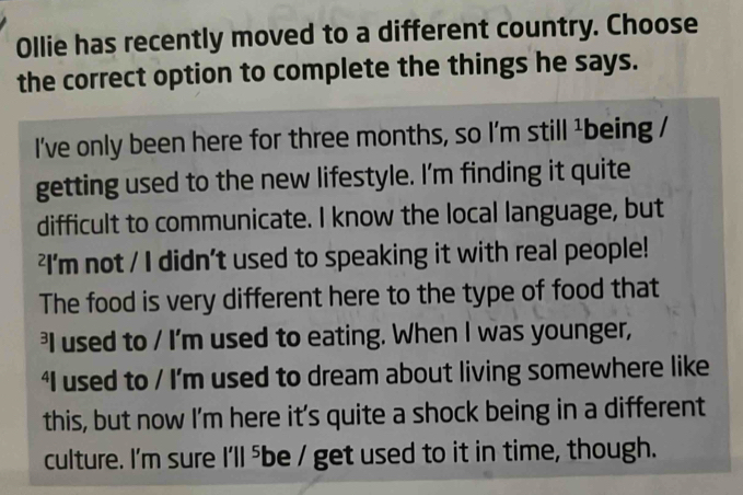 Ollie has recently moved to a different country. Choose 
the correct option to complete the things he says. 
I've only been here for three months, so I'm still ¹being / 
getting used to the new lifestyle. I'm finding it quite 
difficult to communicate. I know the local language, but 
²I'm not / I didn't used to speaking it with real people! 
The food is very different here to the type of food that 
I used to / I'm used to eating. When I was younger, 
‘I used to / I’m used to dream about living somewhere like 
this, but now I'm here it's quite a shock being in a different 
culture. I'm sure I'll ⁵ be / get used to it in time, though.