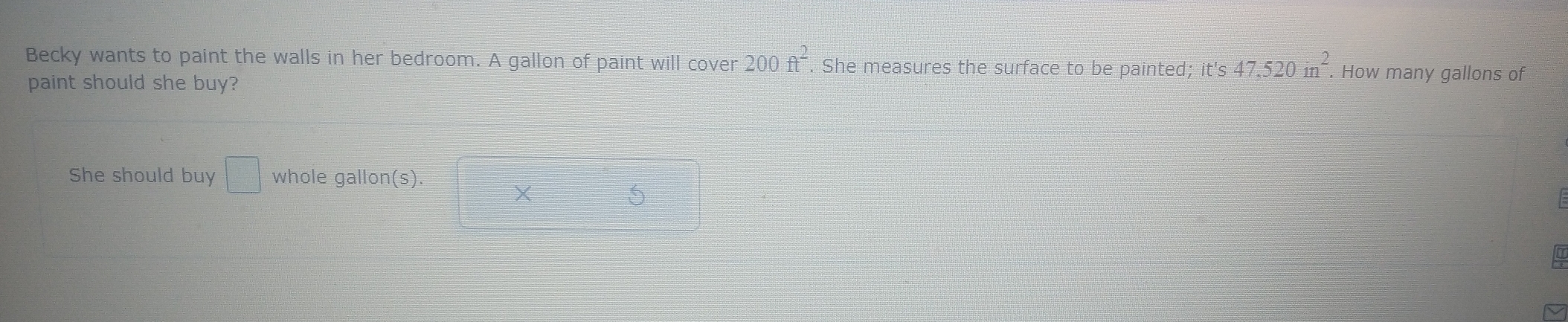 Becky wants to paint the walls in her bedroom. A gallon of paint will cover 200ft^2. She measures the surface to be painted; it's 47.520in^2. How many gallons of 
paint should she buy? 
She should buy □ whole gallon(s). 
X 
S