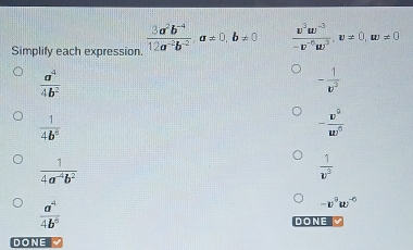 Simplify each expression.  (3a^2b^(-4))/12a^(-2)b^(-2) , a!= 0, b!= 0  (w^3w^(-3))/-w^(-6)w^2 , w!= 0, w!= 0
 a^4/4b^2 
- 1/w^5 
 1/4b^5 
- v^0/w^0 
 1/4a^(-4)b^2 
 1/v^3 
 a^4/4b^5 
-v^9w^(-6)
DONE 
DONE