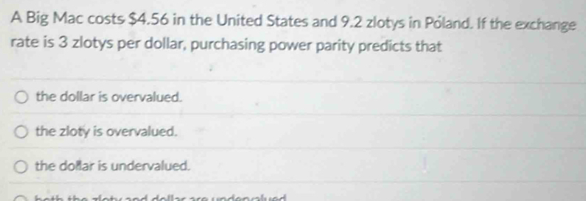 A Big Mac costs $4.56 in the United States and 9.2 zlotys in Póland. If the exchange
rate is 3 zlotys per dollar, purchasing power parity predicts that
the dollar is overvalued.
the zloty is overvalued.
the dollar is undervalued.