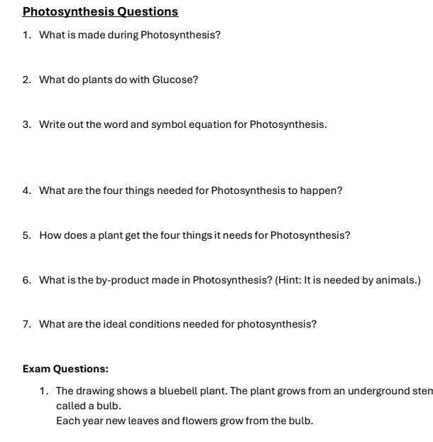 Photosynthesis Questions 
1. What is made during Photosynthesis? 
2. What do plants do with Glucose? 
3. Write out the word and symbol equation for Photosynthesis. 
4. What are the four things needed for Photosynthesis to happen? 
5. How does a plant get the four things it needs for Photosynthesis? 
6. What is the by-product made in Photosynthesis? (Hint: It is needed by animals.) 
7. What are the ideal conditions needed for photosynthesis? 
Exam Questions: 
1. The drawing shows a bluebell plant. The plant grows from an underground sten 
called a bulb. 
Each year new leaves and flowers grow from the bulb.