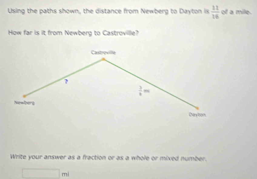 Using the paths shown, the distance from Newberg to Dayton is  11/16  of a mile. 
How far is it from Newberg to Castroville? 
Castroville 
?
 3/8 m|
Newberg 
Dayton 
Write your answer as a fraction or as a whole or mixed number.
□ ml