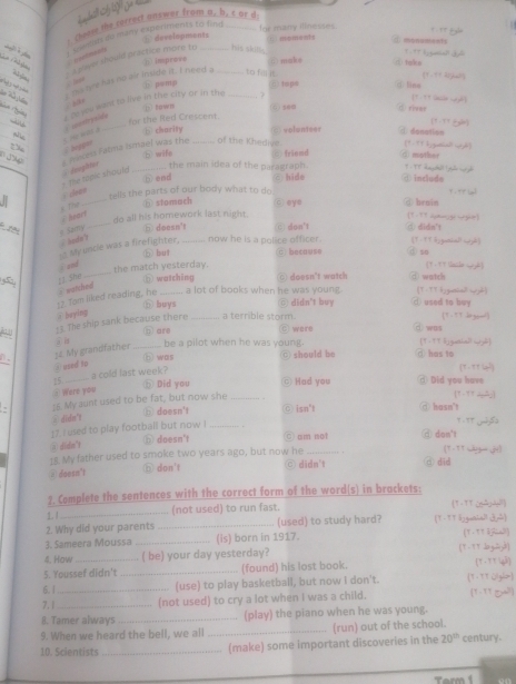 Choose the correct answer from a, b, c or d
E developments for many illnesses.
t Meyn do many experiments to find_
①monuments
veetneary
a slaver should practice more to __Isis shits.
?  ? ?  
à  g
⑥ improve C makφ  talke (1 -+ + 2ryh?g
I hs oye has no air inside it. I need a to fill
i har

① pamp (c) tops ①lins [?-?? e wè]
. jits
s o you want to live in the city or in the _  
D Bawn
for the lited Crescent. 6 5e0 d riear
(7-TT fgãn]
N w   a C aontryside_
b charity volunteer α donation (1 - It hignesall net]
beppen
⑤ wife friemd ① mother
The topic should s  dosglhtor  mncess Fatma Ismael was the _of the Khedive
the main idea of the paragraph .
b end
_
cve
tells the parts of our body what to do ē hide ④ include
① stomach ō eye @ broin
_
8 The  heart [1 - 93 dmage wght]
do all his homework last night.
pi
` hodn' # Samy ⑤ doesn't c) don't didn't
My uncle was a firefighter. _now he is a police officer. 1 - 9 1 hignsinl itt]  so
ⓑ but c because
i and
5 11 She _the match yesterday.
： t chn y è]
(b) watching
12. Tam liked reading, he ∵ watched _a lot of books when he was young. ◎ doesn't watch d watch
(१-77 k¿guetiad wzh)
⑥ buys @ didn't buy ① used to buy
@ baying
=3. The ship sank because there _a terrible storm. ◎ were ④was (१ - = 1 )
⑥ are
;. My grandfathes _be a pilot when he was young ○ should be ④ has to [T -" 1 l genshe? wgl]
⑥ was [T - T T ]
①used to
15_ a cold last week?
⑤ Did you © Had you     id you hav 
① Were you
, ]5. My aunt used to be fat, but now she_
1-1T 23]
# didn't b) doesn't ○ isn't ⑦ hosn't
17. I used to play football but now !_
④ didn">
doesn't C am not a don't (१-१९ w  d)
18. My father used to smoke two years ago, but now he_
③ doesn't ⑥ don't ◎ didn't @ did
2. Complete the sentences with the correct form of the word(s) in brackets:
1. l
_(not used) to run fast. 1 - 1T c6ño
2. Why did your parents _(used) to study hard? (T - T T å2gnaial1 dn?)
3. Sameera Moussa _(is) born in 1917. Y 、     
4. How _( be) your day yesterday? (9-9T Sog=y8)
5. Youssef didn't _(found) his lost book. (Y . TT yà)
6. | (use) to play basketball, but now I don't. T - TT O[g]∞
7. 1 __(not used) to cry a lot when I was a child. (T- TT 5)
B. Tamer always _(play) the piano when he was young.
9. When we heard the bell, we all _(run) out of the school.
10. Scientists _(make) some important discoveries in the 20^(th) century.