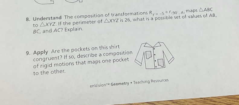 Understand The composition of transformations R_y=-5°r_(90°,A) maps △ ABC
to △ XYZ. If the perimeter of △ XYZ is 26, what is a possible set of values of AB,
BC, and AC? Explain. 
9. Apply Are the pockets on this shirt 
congruent? If so, describe a compositio 
of rigid motions that maps one pocket 
to the other. 
enVision™ Geometry • Teaching Resources