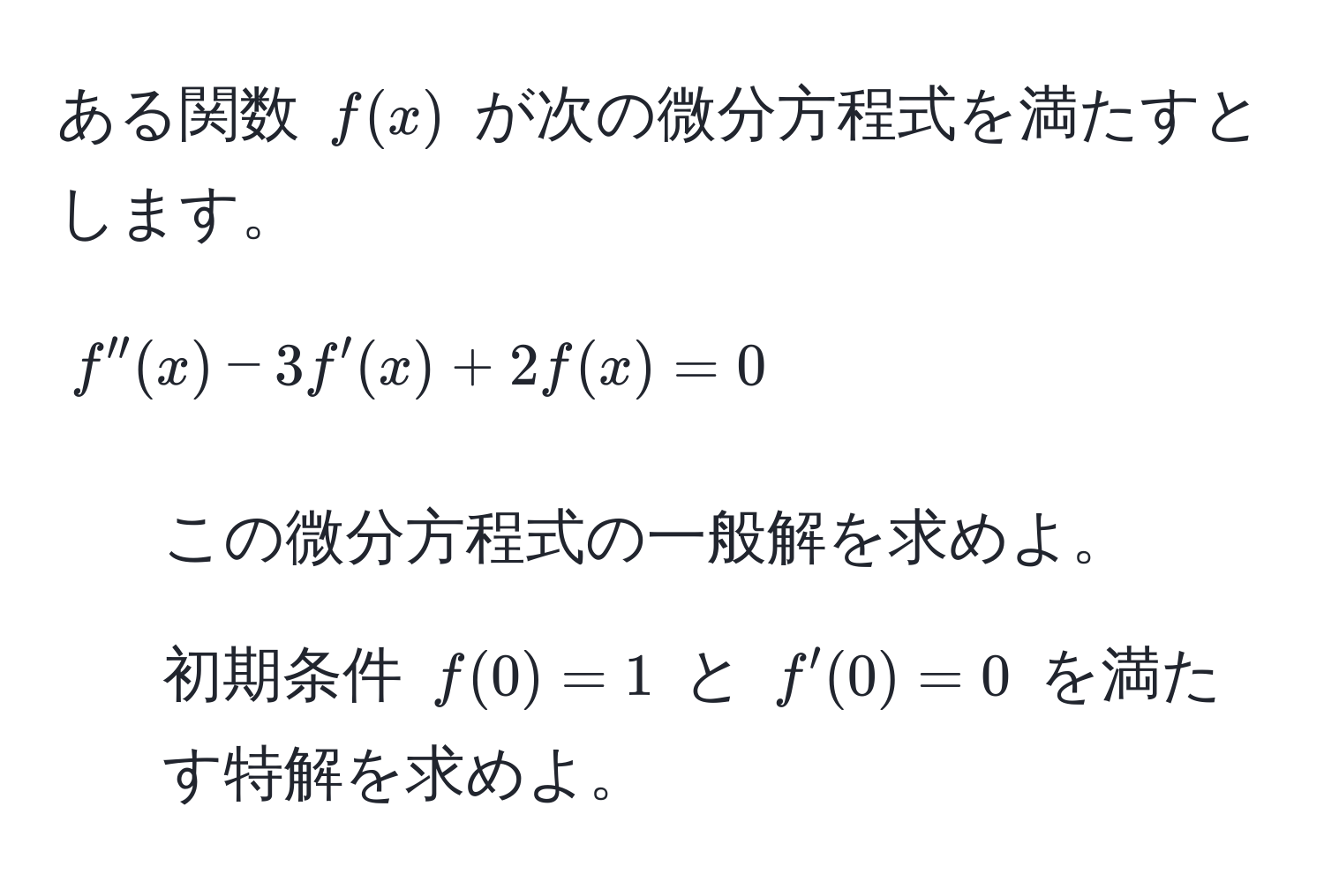 ある関数 ( f(x) ) が次の微分方程式を満たすとします。

[
f''(x) - 3f'(x) + 2f(x) = 0
]
1. この微分方程式の一般解を求めよ。
2. 初期条件 ( f(0) = 1 ) と ( f'(0) = 0 ) を満たす特解を求めよ。